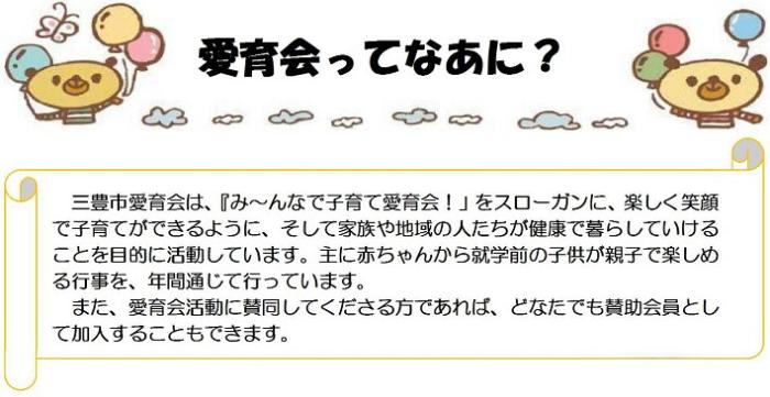 愛育会ってなあに？三豊市愛育会は、「みんなで子育て愛育会！」をスローガンに、楽しく笑顔で子育てできるように、そして家族や地域の人たちが健康で暮らしていけることを目的に活動しています。主に赤ちゃんから就学前の子供が親子で楽しめる行事を、年間通じて行っています。また、愛育会活動に賛同してくださる方であれば、どなたでも賛助会員として加入することもできます。